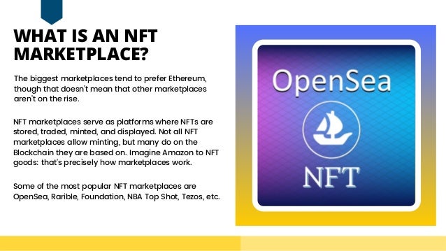 WHAT IS AN NFT

MARKETPLACE?
The biggest marketplaces tend to prefer Ethereum,

though that doesn’t mean that other marketplaces

aren’t on the rise.
Some of the most popular NFT marketplaces are

OpenSea, Rarible, Foundation, NBA Top Shot, Tezos, etc.
NFT marketplaces serve as platforms where NFTs are

stored, traded, minted, and displayed. Not all NFT

marketplaces allow minting, but many do on the

Blockchain they are based on. Imagine Amazon to NFT

goods: that’s precisely how marketplaces work.
 