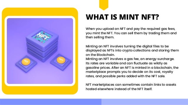 WHAT IS MINT NFT?
When you upload an NFT and pay the required gas fees,

you mint the NFT. You can sell them by trading them and

then selling them.
Minting an NFT involves turning the digital files to be
displayed as NFTs into crypto collections and storing them

on the Blockchain.
Minting an NFT involves a gas fee, an energy surcharge.

Its rates are variable and can fluctuate as wildly as

gasoline prices. After an NFT is minted in a blockchain, the

marketplace prompts you to decide on its cost, royalty

rates, and possible perks added with the NFT sale.
NFT marketplaces can sometimes contain links to assets

hosted elsewhere instead of the NFT itself.
 