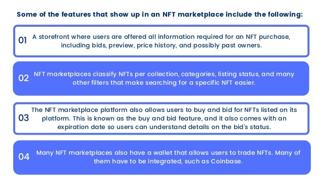 Some of the features that show up in an NFT marketplace include the following:
01
02
03
04
A storefront where users are offered all information required for an NFT purchase,

including bids, preview, price history, and possibly past owners.
NFT marketplaces classify NFTs per collection, categories, listing status, and many

other filters that make searching for a specific NFT easier.
The NFT marketplace platform also allows users to buy and bid for NFTs listed on its

platform. This is known as the buy and bid feature, and it also comes with an

expiration date so users can understand details on the bid’s status.
Many NFT marketplaces also have a wallet that allows users to trade NFTs. Many of

them have to be integrated, such as Coinbase.
 