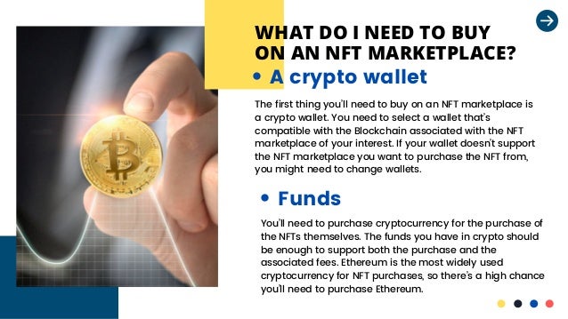 WHAT DO I NEED TO BUY
ON AN NFT MARKETPLACE?
The first thing you’ll need to buy on an NFT marketplace is

a crypto wallet. You need to select a wallet that’s

compatible with the Blockchain associated with the NFT

marketplace of your interest. If your wallet doesn’t support

the NFT marketplace you want to purchase the NFT from,
you might need to change wallets.
A crypto wallet
Funds
You’ll need to purchase cryptocurrency for the purchase of

the NFTs themselves. The funds you have in crypto should

be enough to support both the purchase and the

associated fees. Ethereum is the most widely used

cryptocurrency for NFT purchases, so there’s a high chance

you’ll need to purchase Ethereum.
 