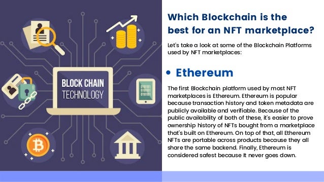 Which Blockchain is the
best for an NFT marketplace?
Let’s take a look at some of the Blockchain Platforms

used by NFT marketplaces:
Ethereum
The first Blockchain platform used by most NFT

marketplaces is Ethereum. Ethereum is popular

because transaction history and token metadata are

publicly available and verifiable. Because of the

public availability of both of these, it’s easier to prove

ownership history of NFTs bought from a marketplace

that’s built on Ethereum. On top of that, all Ethereum

NFTs are portable across products because they all

share the same backend. Finally, Ethereum is

considered safest because It never goes down.
 