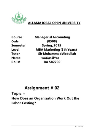 1 | P a g e
ALLAMA IQBAL OPEN UNIVERSITY
Course Managerial Accounting
Code (8508)
Semester Spring, 2015
Level MBA Marketing (3½ Years)
Tutor Sir Muhammad Abdullah
Name waQas ilYas
Roll # BA 582702
Assignment # 02
Topic =
How Does an Organization Work Out the
Labor Costing?
 