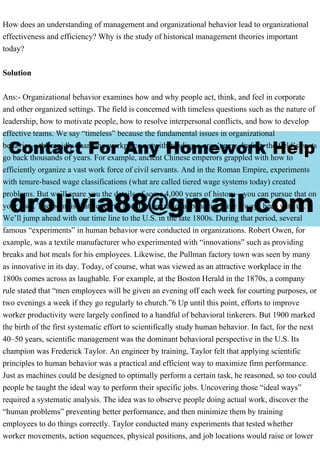 How does an understanding of management and organizational behavior lead to organizational
effectiveness and efficiency? Why is the study of historical management theories important
today?
Solution
Ans:- Organizational behavior examines how and why people act, think, and feel in corporate
and other organized settings. The field is concerned with timeless questions such as the nature of
leadership, how to motivate people, how to resolve interpersonal conflicts, and how to develop
effective teams. We say “timeless” because the fundamental issues in organizational
behavior—the rapidly changing workplace notwithstanding—aren’t new. In fact, the field’s roots
go back thousands of years. For example, ancient Chinese emperors grappled with how to
efficiently organize a vast work force of civil servants. And in the Roman Empire, experiments
with tenure-based wage classifications (what are called tiered wage systems today) created
problems. But we’ll spare you the details of some 4,000 years of history—you can pursue that on
your own. The point is that concerns about organizational behavior have always been with us.
We’ll jump ahead with our time line to the U.S. in the late 1800s. During that period, several
famous “experiments” in human behavior were conducted in organizations. Robert Owen, for
example, was a textile manufacturer who experimented with “innovations” such as providing
breaks and hot meals for his employees. Likewise, the Pullman factory town was seen by many
as innovative in its day. Today, of course, what was viewed as an attractive workplace in the
1800s comes across as laughable. For example, at the Boston Herald in the 1870s, a company
rule stated that “men employees will be given an evening off each week for courting purposes, or
two evenings a week if they go regularly to church.”6 Up until this point, efforts to improve
worker productivity were largely confined to a handful of behavioral tinkerers. But 1900 marked
the birth of the first systematic effort to scientifically study human behavior. In fact, for the next
40–50 years, scientific management was the dominant behavioral perspective in the U.S. Its
champion was Frederick Taylor. An engineer by training, Taylor felt that applying scientific
principles to human behavior was a practical and efficient way to maximize firm performance.
Just as machines could be designed to optimally perform a certain task, he reasoned, so too could
people be taught the ideal way to perform their specific jobs. Uncovering those “ideal ways”
required a systematic analysis. The idea was to observe people doing actual work, discover the
“human problems” preventing better performance, and then minimize them by training
employees to do things correctly. Taylor conducted many experiments that tested whether
worker movements, action sequences, physical positions, and job locations would raise or lower
 