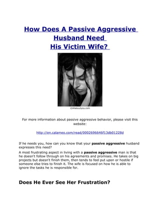 How Does A Passive Aggressive
          Husband Need
         His Victim Wife?




                                ©Allaboutyou.com




  For more information about passive aggressive behavior, please visit this
                                 website:

           http://en.calameo.com/read/0002696646f13db01228d


If he needs you, how can you know that your passive aggressive husband
expresses this need?
A most frustrating aspect in living with a passive aggressive man is that
he doesn't follow through on his agreements and promises. He takes on big
projects but doesn't finish them, then tends to feel put upon or hostile if
someone else tries to finish it. The wife is focused on how he is able to
ignore the tasks he is responsible for.



Does He Ever See Her Frustration?
 