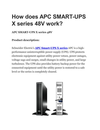 How does APC SMART-UPS
X series 48V work?
APC SMART-UPS X series 48V
Product description:
Schneider Electric’s APC Smart-UPS X series APC is a high-
performance uninterruptible power supply (UPS). UPS protects
electronic equipment against utility power vetoes, power outages,
voltage sags and surges, small changes in utility power, and large
turbulence. The UPS also provides battery backup power for the
connected equipment until the utility power is restored to a safe
level or the series is completely cleared.
 