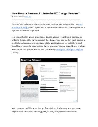 How​ ​Does​ ​a​ ​Persona​ ​Fit​ ​Into​ ​the​ ​UX​ ​Design​ ​Process?
By​ ​Jenna​ ​Erickson,​ ​​Codal​ ​Inc
________________________________________________________________________________________________
Persona’s​ ​have​ ​been​ ​in​ ​place​ ​for​ ​decades,​ ​and​ ​are​ ​not​ ​only​ ​used​ ​in​ ​the​ ​​user
experience​ ​design​​ ​field.​ ​A​ ​persona​ ​is​ ​synthesized​ ​individual​ ​that​ ​represents​ ​a
significant​ ​amount​ ​of​ ​people.
More​ ​specifically,​ ​a​ ​user​ ​experience​ ​design​ ​agency​ ​would​ ​use​ ​a​ ​persona​ ​in
order​ ​to​ ​focus​ ​on​ ​the​ ​target​ ​market​ ​that​ ​they​ ​are​ ​designing​ ​for.​ ​Each​ ​persona
in​ ​UX​ ​should​ ​represent​ ​a​ ​user​ ​type​ ​of​ ​the​ ​application​ ​or​ ​web​ ​platform​ ​and
should​ ​represent​ ​the​ ​needs​ ​that​ ​a​ ​larger​ ​group​ ​of​ ​people​ ​have.​ ​Below​ ​is​ ​what
an​ ​example​ ​of​ ​a​ ​persona​ ​looks​ ​like​ ​(created​ ​by​ ​​Chicago​ ​UX​ ​design​ ​company​,
Codal).
Most​ ​personas​ ​will​ ​have​ ​an​ ​image,​ ​description​ ​of​ ​who​ ​they​ ​are,​ ​and​ ​most
importantly,​ ​their​ ​frustrations,​ ​goals,​ ​values,​ ​and​ ​preferred​ ​solutions.
 