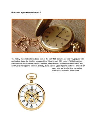 How does a pocket watch work?
The history of pocket watches dates back to the early 16th century, and was very popular with
our leaders during the freedom struggle of the 19th and early 20th century. While the pocket
watches have made way for the wrist watches, there are still a number of manufacturers who
continue to make pocket watches. Broadly, there are two types of pocket watches - one with an
open face and another that comes in a
case which is called a hunter-case.
 