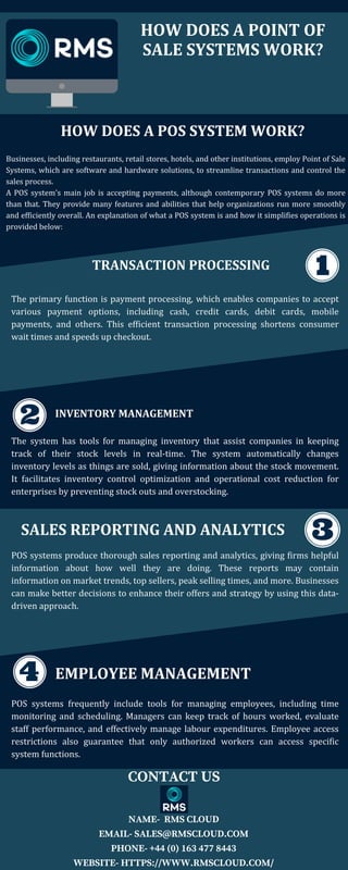 HOW DOES A POINT OF
SALE SYSTEMS WORK?
HOW DOES A POS SYSTEM WORK?
Businesses, including restaurants, retail stores, hotels, and other institutions, employ Point of Sale
Systems, which are software and hardware solutions, to streamline transactions and control the
sales process.
A POS system's main job is accepting payments, although contemporary POS systems do more
than that. They provide many features and abilities that help organizations run more smoothly
and efficiently overall. An explanation of what a POS system is and how it simplifies operations is
provided below:
TRANSACTION PROCESSING
The primary function is payment processing, which enables companies to accept
various payment options, including cash, credit cards, debit cards, mobile
payments, and others. This efficient transaction processing shortens consumer
wait times and speeds up checkout.
INVENTORY MANAGEMENT
The system has tools for managing inventory that assist companies in keeping
track of their stock levels in real-time. The system automatically changes
inventory levels as things are sold, giving information about the stock movement.
It facilitates inventory control optimization and operational cost reduction for
enterprises by preventing stock outs and overstocking.
SALES REPORTING AND ANALYTICS
POS systems produce thorough sales reporting and analytics, giving firms helpful
information about how well they are doing. These reports may contain
information on market trends, top sellers, peak selling times, and more. Businesses
can make better decisions to enhance their offers and strategy by using this data-
driven approach.
EMPLOYEE MANAGEMENT
POS systems frequently include tools for managing employees, including time
monitoring and scheduling. Managers can keep track of hours worked, evaluate
staff performance, and effectively manage labour expenditures. Employee access
restrictions also guarantee that only authorized workers can access specific
system functions.
CONTACT US
NAME- RMS CLOUD
EMAIL- SALES@RMSCLOUD.COM
PHONE- +44 (0) 163 477 8443
WEBSITE- HTTPS://WWW.RMSCLOUD.COM/
 