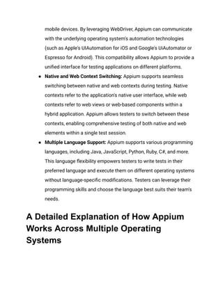 mobile devices. By leveraging WebDriver, Appium can communicate
with the underlying operating system's automation technologies
(such as Apple's UIAutomation for iOS and Google's UiAutomator or
Espresso for Android). This compatibility allows Appium to provide a
unified interface for testing applications on different platforms.
●​ Native and Web Context Switching: Appium supports seamless
switching between native and web contexts during testing. Native
contexts refer to the application's native user interface, while web
contexts refer to web views or web-based components within a
hybrid application. Appium allows testers to switch between these
contexts, enabling comprehensive testing of both native and web
elements within a single test session.
●​ Multiple Language Support: Appium supports various programming
languages, including Java, JavaScript, Python, Ruby, C#, and more.
This language flexibility empowers testers to write tests in their
preferred language and execute them on different operating systems
without language-specific modifications. Testers can leverage their
programming skills and choose the language best suits their team's
needs.
A Detailed Explanation of How Appium
Works Across Multiple Operating
Systems
 