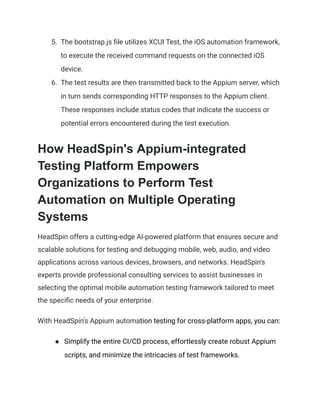 5.​ The bootstrap.js file utilizes XCUI Test, the iOS automation framework,
to execute the received command requests on the connected iOS
device.
6.​ The test results are then transmitted back to the Appium server, which
in turn sends corresponding HTTP responses to the Appium client.
These responses include status codes that indicate the success or
potential errors encountered during the test execution.
How HeadSpin's Appium-integrated
Testing Platform Empowers
Organizations to Perform Test
Automation on Multiple Operating
Systems
HeadSpin offers a cutting-edge AI-powered platform that ensures secure and
scalable solutions for testing and debugging mobile, web, audio, and video
applications across various devices, browsers, and networks. HeadSpin's
experts provide professional consulting services to assist businesses in
selecting the optimal mobile automation testing framework tailored to meet
the specific needs of your enterprise.
With HeadSpin's Appium automation testing for cross-platform apps, you can:
●​ Simplify the entire CI/CD process, effortlessly create robust Appium
scripts, and minimize the intricacies of test frameworks.
 