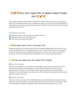 💥🚀🔥How does Apple iOS 14 update impact Google
Ads?💥🚀🔥
When Apple launched the iOS14 update, it included the Tracking Transparency feature, which requires
apps to ask your digital marketing services whether they grant access to their device's IDFA, Identifier for
Advertising to provide more personalized advertisements. What kind of data can be tracked if your digital
marketing agency allows it?
Listed below are some:
➡️Publishing email, IDs of advertising, or third-party networks.
➡️ Information about the location of the device.
➡️ Data retrieved from apps and websites.
👉What impact does it have on Google Ads?
Google ads no longer will be able to track data from your digital marketing guru, who chooses not to be
tracked, resulting in the loss of a subsequent amount of data. The advertiser's ability to run targeted ads
impacts lost tracking data such as digital marketing agency’s attributes, online activities, and website
movements. However, knowing what's the full potential of it is not possible until implemented.
👉Ads that are impacted by the Apple iOS 14 update
➡️Search Campaigns
Google Search Campaigns are not affected by the iOS update, which are based on terms and searches
rather than your influencer marketing agency’s characteristics and priorities. Advertisers using
Remarketing Lists for Search Ads will impact because traffic from iOS14 users will no longer be
identified as it was identified previously. Instead, they will be divided into groups based on their interests,
making surveillance less precise.
➡️Display Campaigns
Display ads, unlike search ads, which are bidding-based and are established on data, personal interests,
gender, and age of your influence marketing agency. Some of the previous behaviors and features will be
less evident due to the update, and targeting will be limited to the current page you are viewing.
 
