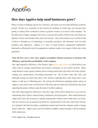How does Apptivo help small businesses grow?
When it comes to defining success for a business, nine times out of ten that definition would be
growth. Owners are constantly on the lookout for methods in which they can increase their
profits, or reduce their overheard in order to generate revenue to re-invest in the company. On
the other side of things, managers also strive to increase the quality of their work, and reduce the
amount of errors and mistakes that cause lost revenue. One such common way to achieve both
of these is through use of technology to streamline processes, and eliminate work for both
managers and employees. Apptivo is a suite of small business management applications
dedicated to offering the tools for companies to optimize nearly every aspect of their day to day
operations.


First off, let’s cover a few ways Apptivo streamlines business processes to increases the
efficiency, and therefore profitability, of the company.
One App targeted at efficiency is the Projects App (project plan software); which allows your
entire team to manage requirements and statuses of projects in one central location. Many
small business teams spend countless hours writing emails back and forth with status reports,
sending new requirements, forwarding documents, etc. All of these tasks take time, and
although writing one email only takes a few minutes, repeating these tasks many times a day
begins to add up at a blistering pace. By storing all information regarding project status on
Apptivo, your entire team will always be in the loop, and can obtain any information they need
regarding the project without using the team of another employee.

One other App targeted at efficiency is the Sites App, which allows businesses to cut costs by
maintaining their website without hiring a dedicated web professional. Most small businesses
simply don’t have the resources to handle running their websites from within their own team,
they are forced to go out and pay top dollar for a professional to not only create their web site
at a premium, but then pay them a significant amount each time the company needs a change
done to their site. Apptivo gives you the freedom to update content instantly, with no technical
skills whatsoever.

© 2011 Apptivo Inc. All rights reserved.
 