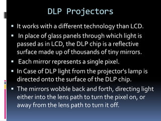 DLP Projectors
 It works with a different technology than LCD.
 In place of glass panels through which light is
  passed as in LCD, the DLP chip is a reflective
  surface made up of thousands of tiny mirrors.
 Each mirror represents a single pixel.
 In Case of DLP light from the projector's lamp is
  directed onto the surface of the DLP chip.
 The mirrors wobble back and forth, directing light
  either into the lens path to turn the pixel on, or
  away from the lens path to turn it off.
 