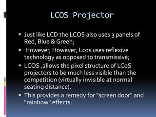 LCOS Projector

 Just like LCD the LCOS also uses 3 panels of
  Red, Blue & Green;
 However, However, Lcos uses reflexive
  technology as opposed to transmissive;
 LCOS ,allows the pixel structure of LCoS
  projectors to be much less visible than the
  competition (virtually invisible at normal
  seating distance).
 This provides a remedy for "screen door" and
  "rainbow" effects.
 