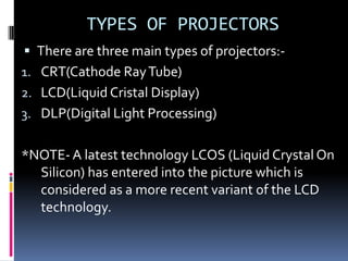TYPES OF PROJECTORS
 There are three main types of projectors:-
1. CRT(Cathode Ray Tube)
2. LCD(Liquid Cristal Display)
3. DLP(Digital Light Processing)


*NOTE- A latest technology LCOS (Liquid Crystal On
  Silicon) has entered into the picture which is
  considered as a more recent variant of the LCD
  technology.
 