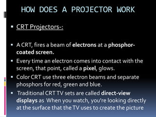 HOW DOES A PROJECTOR WORK
 CRT Projectors-:

 A CRT, fires a beam of electrons at a phosphor-
  coated screen.
 Every time an electron comes into contact with the
  screen, that point, called a pixel, glows.
 Color CRT use three electron beams and separate
  phosphors for red, green and blue.
 Traditional CRT TV sets are called direct-view
  displays as When you watch, you're looking directly
  at the surface that the TV uses to create the picture
 