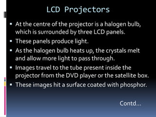 LCD Projectors
 At the centre of the projector is a halogen bulb,
    which is surrounded by three LCD panels.
   These panels produce light.
   As the halogen bulb heats up, the crystals melt
    and allow more light to pass through.
   Images travel to the tube present inside the
    projector from the DVD player or the satellite box.
   These images hit a surface coated with phosphor.

                                           Contd…
 