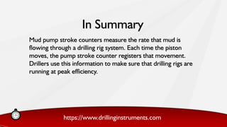 https://www.drillinginstruments.com
Mud pump stroke counters measure the rate that mud is
flowing through a drilling rig system. Each time the piston
moves, the pump stroke counter registers that movement.
Drillers use this information to make sure that drilling rigs are
running at peak efficiency.
In Summary
 