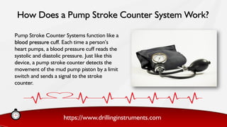 https://www.drillinginstruments.com
Pump Stroke Counter Systems function like a
blood pressure cuff. Each time a person’s
heart pumps, a blood pressure cuff reads the
systolic and diastolic pressure. Just like this
device, a pump stroke counter detects the
movement of the mud pump piston by a limit
switch and sends a signal to the stroke
counter.
How Does a Pump Stroke Counter System Work?
 