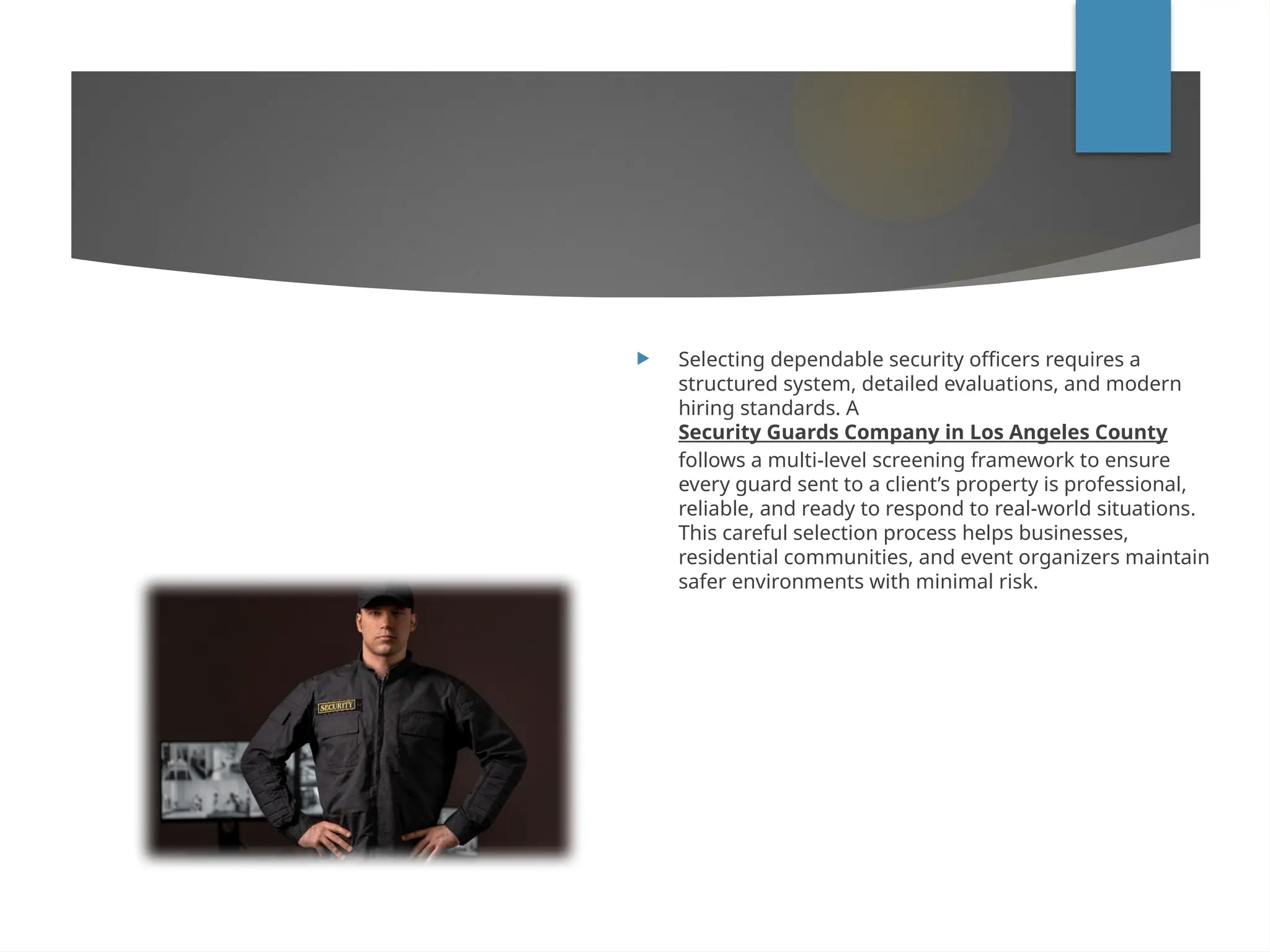  Selecting dependable security officers requires a
structured system, detailed evaluations, and modern
hiring standards. A
Security Guards Company in Los Angeles County
follows a multi-level screening framework to ensure
every guard sent to a client’s property is professional,
reliable, and ready to respond to real-world situations.
This careful selection process helps businesses,
residential communities, and event organizers maintain
safer environments with minimal risk.
 