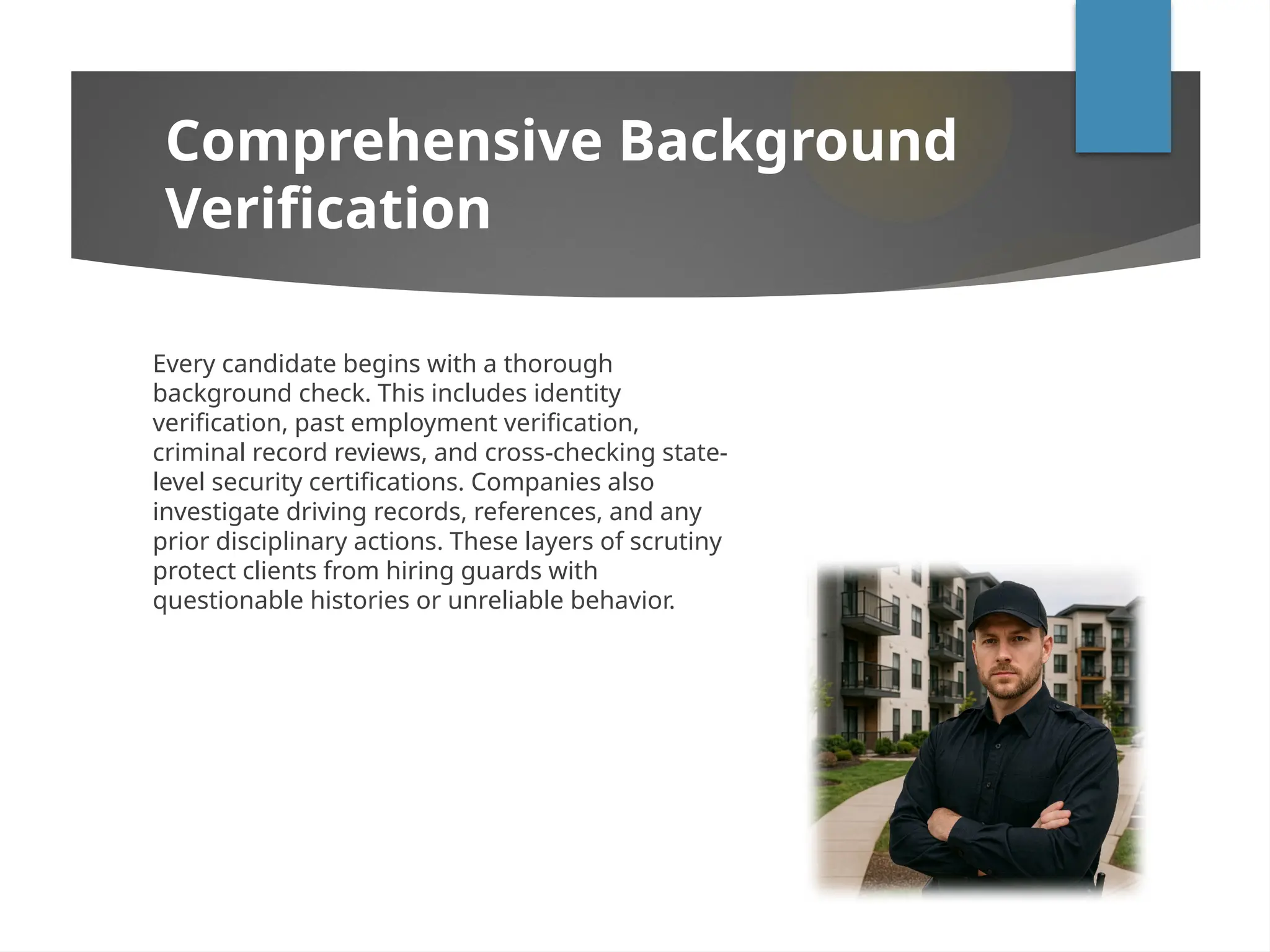 Comprehensive Background
Verification
Every candidate begins with a thorough
background check. This includes identity
verification, past employment verification,
criminal record reviews, and cross-checking state-
level security certifications. Companies also
investigate driving records, references, and any
prior disciplinary actions. These layers of scrutiny
protect clients from hiring guards with
questionable histories or unreliable behavior.
 