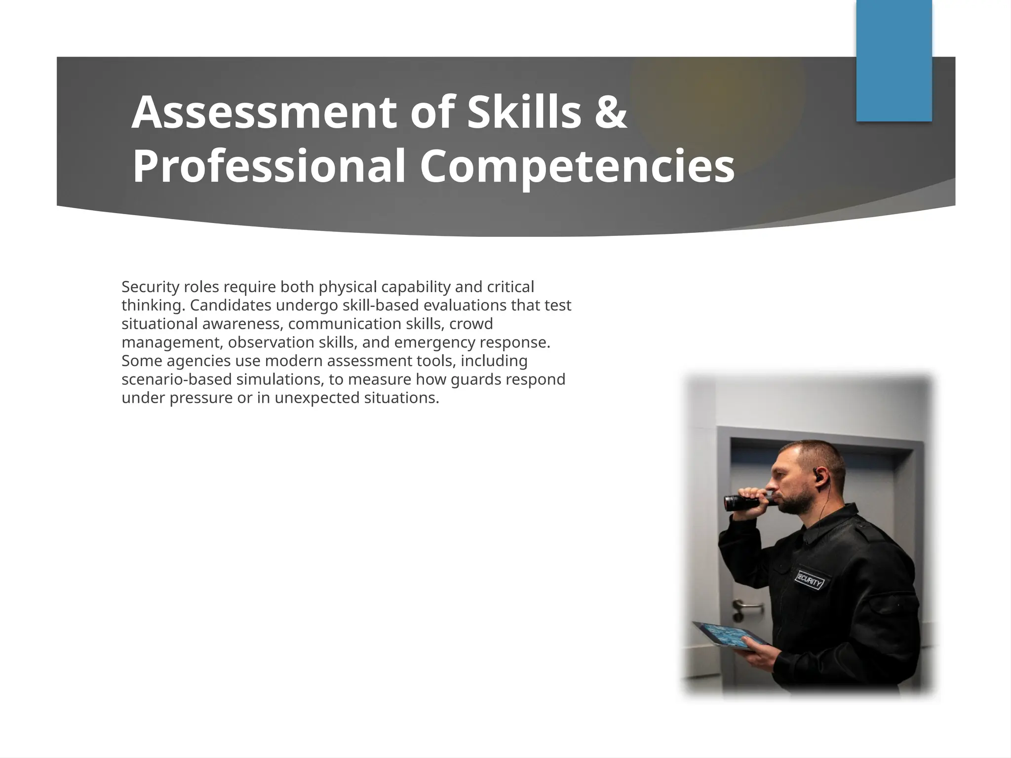 Security roles require both physical capability and critical
thinking. Candidates undergo skill-based evaluations that test
situational awareness, communication skills, crowd
management, observation skills, and emergency response.
Some agencies use modern assessment tools, including
scenario-based simulations, to measure how guards respond
under pressure or in unexpected situations.
Assessment of Skills &
Professional Competencies
 