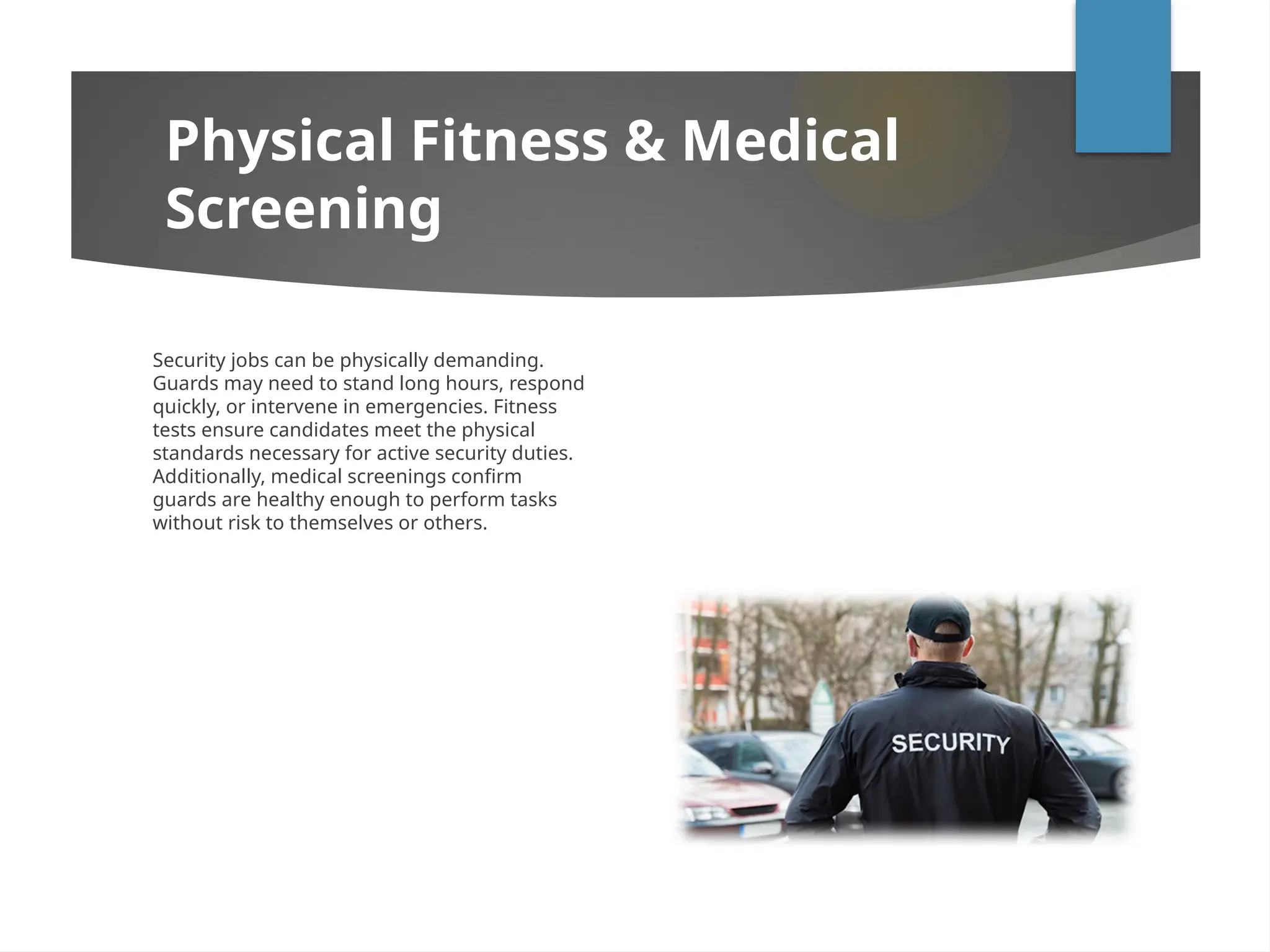 Security jobs can be physically demanding.
Guards may need to stand long hours, respond
quickly, or intervene in emergencies. Fitness
tests ensure candidates meet the physical
standards necessary for active security duties.
Additionally, medical screenings confirm
guards are healthy enough to perform tasks
without risk to themselves or others.
Physical Fitness & Medical
Screening
 