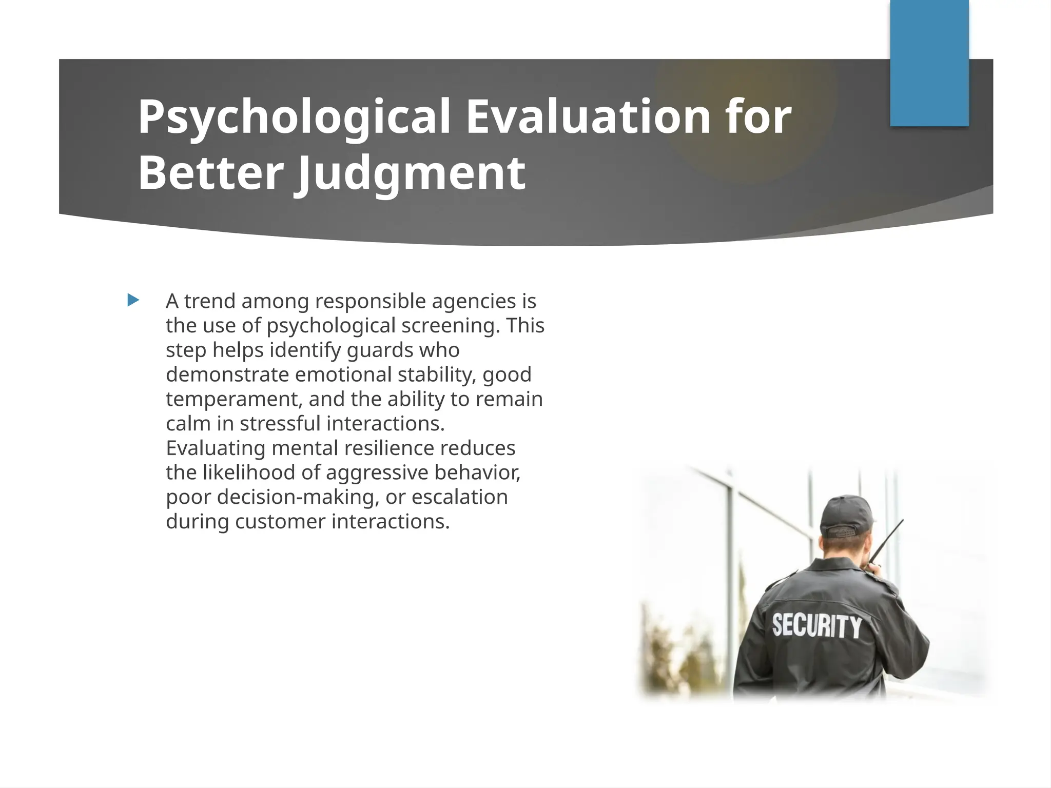  A trend among responsible agencies is
the use of psychological screening. This
step helps identify guards who
demonstrate emotional stability, good
temperament, and the ability to remain
calm in stressful interactions.
Evaluating mental resilience reduces
the likelihood of aggressive behavior,
poor decision-making, or escalation
during customer interactions.
Psychological Evaluation for
Better Judgment
 