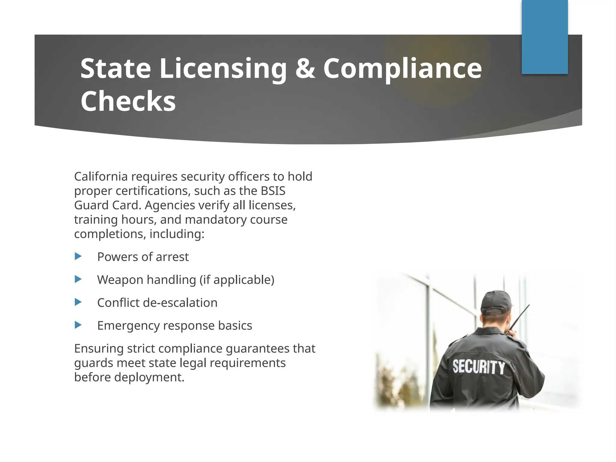 California requires security officers to hold
proper certifications, such as the BSIS
Guard Card. Agencies verify all licenses,
training hours, and mandatory course
completions, including:
 Powers of arrest
 Weapon handling (if applicable)
 Conflict de-escalation
 Emergency response basics
Ensuring strict compliance guarantees that
guards meet state legal requirements
before deployment.
State Licensing & Compliance
Checks
 