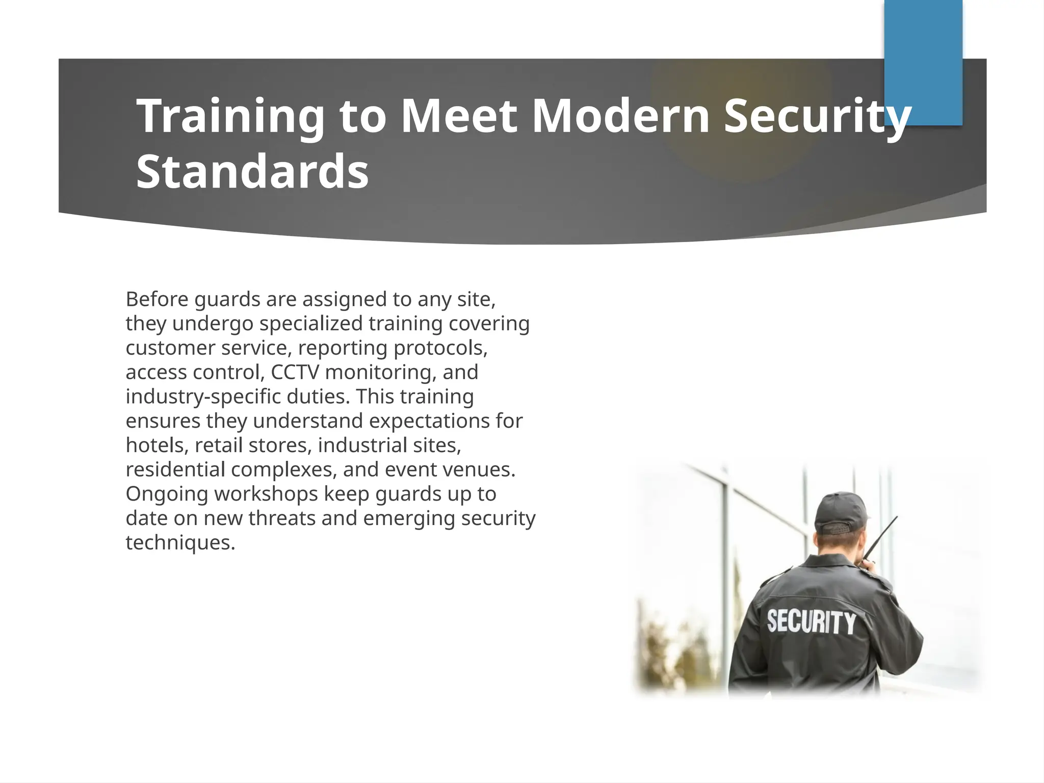 Before guards are assigned to any site,
they undergo specialized training covering
customer service, reporting protocols,
access control, CCTV monitoring, and
industry-specific duties. This training
ensures they understand expectations for
hotels, retail stores, industrial sites,
residential complexes, and event venues.
Ongoing workshops keep guards up to
date on new threats and emerging security
techniques.
Training to Meet Modern Security
Standards
 