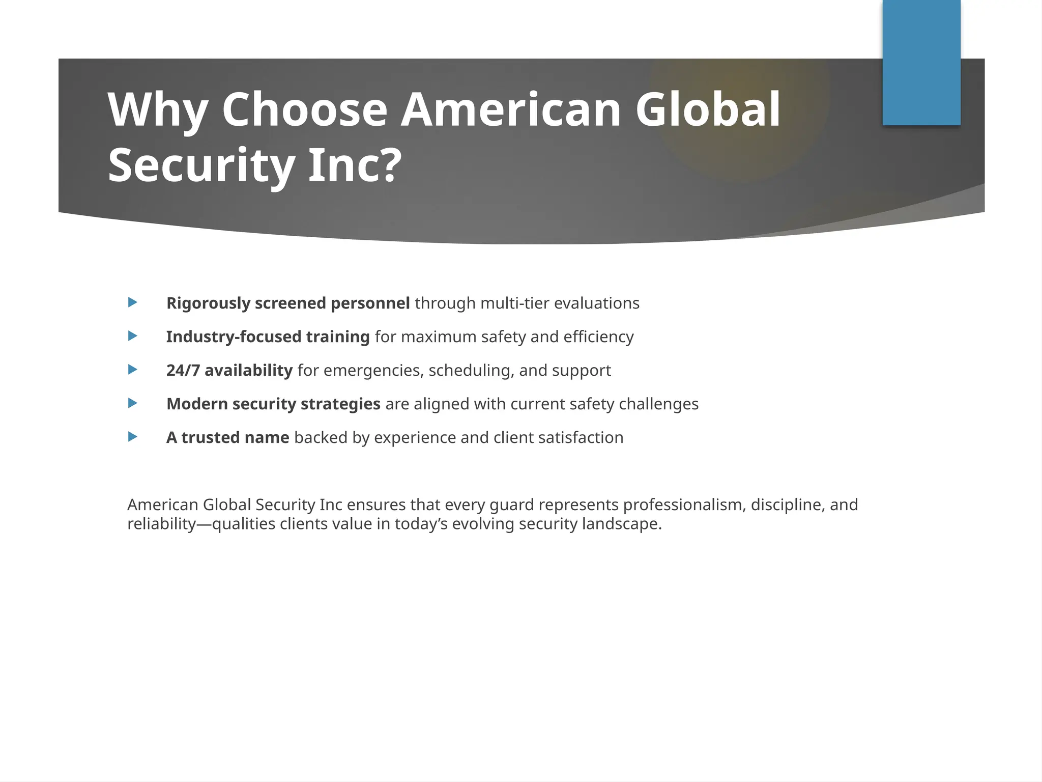 Why Choose American Global
Security Inc?
 Rigorously screened personnel through multi-tier evaluations
 Industry-focused training for maximum safety and efficiency
 24/7 availability for emergencies, scheduling, and support
 Modern security strategies are aligned with current safety challenges
 A trusted name backed by experience and client satisfaction
American Global Security Inc ensures that every guard represents professionalism, discipline, and
reliability—qualities clients value in today’s evolving security landscape.
 