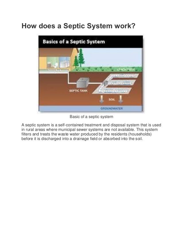 How does a Septic System work?
Basic of a septic system
A septic system is a self-contained treatment and disposal system that is used
in rural areas where municipal sewer systems are not available. This system
filters and treats the waste water produced by the residents (households)
before it is discharged into a drainage field or absorbed into the soil.
 
