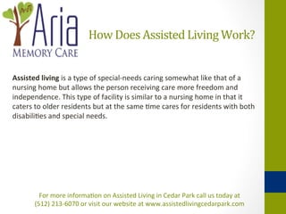 How	
  Does	
  Assisted	
  Living	
  Work?	
  


Assisted	
  living	
  is	
  a	
  type	
  of	
  special-­‐needs	
  caring	
  somewhat	
  like	
  that	
  of	
  a	
  
nursing	
  home	
  but	
  allows	
  the	
  person	
  receiving	
  care	
  more	
  freedom	
  and	
  
independence.	
  This	
  type	
  of	
  facility	
  is	
  similar	
  to	
  a	
  nursing	
  home	
  in	
  that	
  it	
  
caters	
  to	
  older	
  residents	
  but	
  at	
  the	
  same	
  +me	
  cares	
  for	
  residents	
  with	
  both	
  
disabili+es	
  and	
  special	
  needs.	
  	
  	
  




            For	
  more	
  informa+on	
  on	
  Assisted	
  Living	
  in	
  Cedar	
  Park	
  call	
  us	
  today	
  at	
  	
  
          (512)	
  213-­‐6070	
  or	
  visit	
  our	
  website	
  at	
  www.assistedlivingcedarpark.com	
  
 