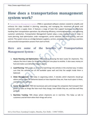 https://www.sagarinfotech.com/
66/A, First Floor, Gyandeep Complex, Munirka, New Delhi - 110067 INDIA.
How does a transportation management
system work?
A Transportation Management System (TMS) is specialized software solution created to simplify and
enhance the steps involved in planning, executing, and managing the movement of goods and
materials within a supply chain. It features a range of tools that support businesses in effectively
handling their transportation operations. By enhancing efficiency, minimizing expenses, and improving
customer satisfaction, Transportation Management System plays a very important role. It helps in
route planning, load optimization, order management, carrier selection, real-time tracking, and cost
control. This system serves as a bridge between suppliers, carriers, and customers, ensuring a seamless
and successful transportation process from start to finish.
Here are some of the benefits of Transportation
Management System –
1. Route Planning and Optimization: TMS helps in choosing the best routes for shipments. This
reduces the time it takes for things to travel from one place to another. It also saves money on
fuel and makes sure deliveries happen quickly.
2. Load Planning: TMS guides us on how to load things into vehicles in the smartest way. It makes
sure that the vehicles use all the available space well and that the weight inside them is
balanced.
3. Order Management: TMS helps in organizing orders. It decides which shipments should go
where and arranges for deliveries based on how important they are, how much space is there,
and how much it will cost.
4. Carrier Management: TMS lets businesses pick and manage the companies that transport their
goods. It looks at things like how much they charge, how reliable they are, and how well they
perform.
5. Real-time Tracking: TMS shows where shipments are in real-time. This helps us talk to
customers and tell them when their things will arrive.
 