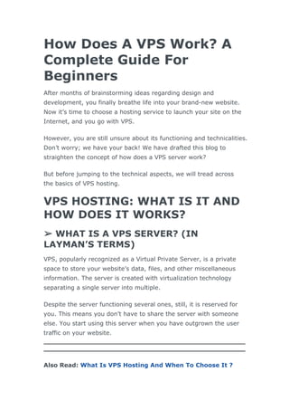 How Does A VPS Work? A
Complete Guide For
Beginners
After months of brainstorming ideas regarding design and
development, you finally breathe life into your brand-new website.
Now it’s time to choose a hosting service to launch your site on the
Internet, and you go with VPS.
However, you are still unsure about its functioning and technicalities.
Don’t worry; we have your back! We have drafted this blog to
straighten the concept of how does a VPS server work?
But before jumping to the technical aspects, we will tread across
the basics of VPS hosting.
VPS HOSTING: WHAT IS IT AND
HOW DOES IT WORKS?
➢ WHAT IS A VPS SERVER? (IN
LAYMAN’S TERMS)
VPS, popularly recognized as a Virtual Private Server, is a private
space to store your website’s data, files, and other miscellaneous
information. The server is created with virtualization technology
separating a single server into multiple.
Despite the server functioning several ones, still, it is reserved for
you. This means you don’t have to share the server with someone
else. You start using this server when you have outgrown the user
traffic on your website.
Also Read: What Is VPS Hosting And When To Choose It ?
 