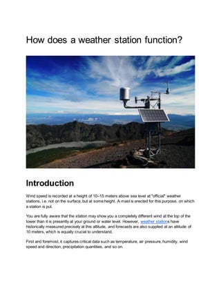 How does a weather station function?
Introduction
Wind speed is recorded at a height of 10–15 meters above sea level at "official" weather
stations, i.e. not on the surface, but at some height. A mast is erected for this purpose, on which
a station is put.
You are fully aware that the station may show you a completely different wind at the top of the
tower than it is presently at your ground or water level. However, weather stations have
historically measured precisely at this altitude, and forecasts are also supplied at an altitude of
10 meters, which is equally crucial to understand.
First and foremost, it captures critical data such as temperature, air pressure, humidity, wind
speed and direction, precipitation quantities, and so on.
 