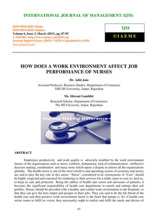 International Journal of Management (IJM), ISSN 0976 – 6502(Print), ISSN 0976 - 6510(Online),
Volume 6, Issue 3, March (2015), pp. 87-95 © IAEME
87
HOW DOES A WORK ENVIRONMENT AFFECT JOB
PERFORMANCE OF NURSES
Dr. Aditi Jain
Assistant Professor, Business Studies, Department of Commerce
THE IIS University, Jaipur, Rajasthan
Ms. Shivani Gambhir
Research Scholar, Department of Commerce
The IIS University, Jaipur, Rajasthan
ABSTRACT
Employees productivity and work quality is adversely troubled by the work environment
factors of the organizations such as stress, conflicts, disharmony, lack of communication , ineffective
decision making, coordination and many more which opens a dispute in almost all the organizations
globally. The health sector is one of the most sensitive and upcoming sectors of economy and nurses
are said to play the key role in this sector. “Nurse”, considered to be synonymous of “Care” should
be highly respected and esteemed for rendering us their services for a noble cause to cure us, heal us,
to keep us safe and protected. Being the edifice of health care sector and advocates of patients, it
becomes the significant responsibility of health care departments to enrich and enlarge their job
profiles. Nurses should be provided with a healthy and cordial work environment in the hospitals, so
that they can give the best output and prosper in their jobs. They can said to be the life blood of the
health care and then positive work environment factor is the heart that pumps it. So, if health care
sector wants to fulfil its vision, they necessarily ought to realize and fulfil the needs and desires of
INTERNATIONAL JOURNAL OF MANAGEMENT (IJM)
ISSN 0976-6502 (Print)
ISSN 0976-6510 (Online)
Volume 6, Issue 3, March (2015), pp. 87-95
© IAEME: http://www.iaeme.com/IJM.asp
Journal Impact Factor (2015): 7.9270 (Calculated by GISI)
www.jifactor.com
IJM
© I A E M E
 