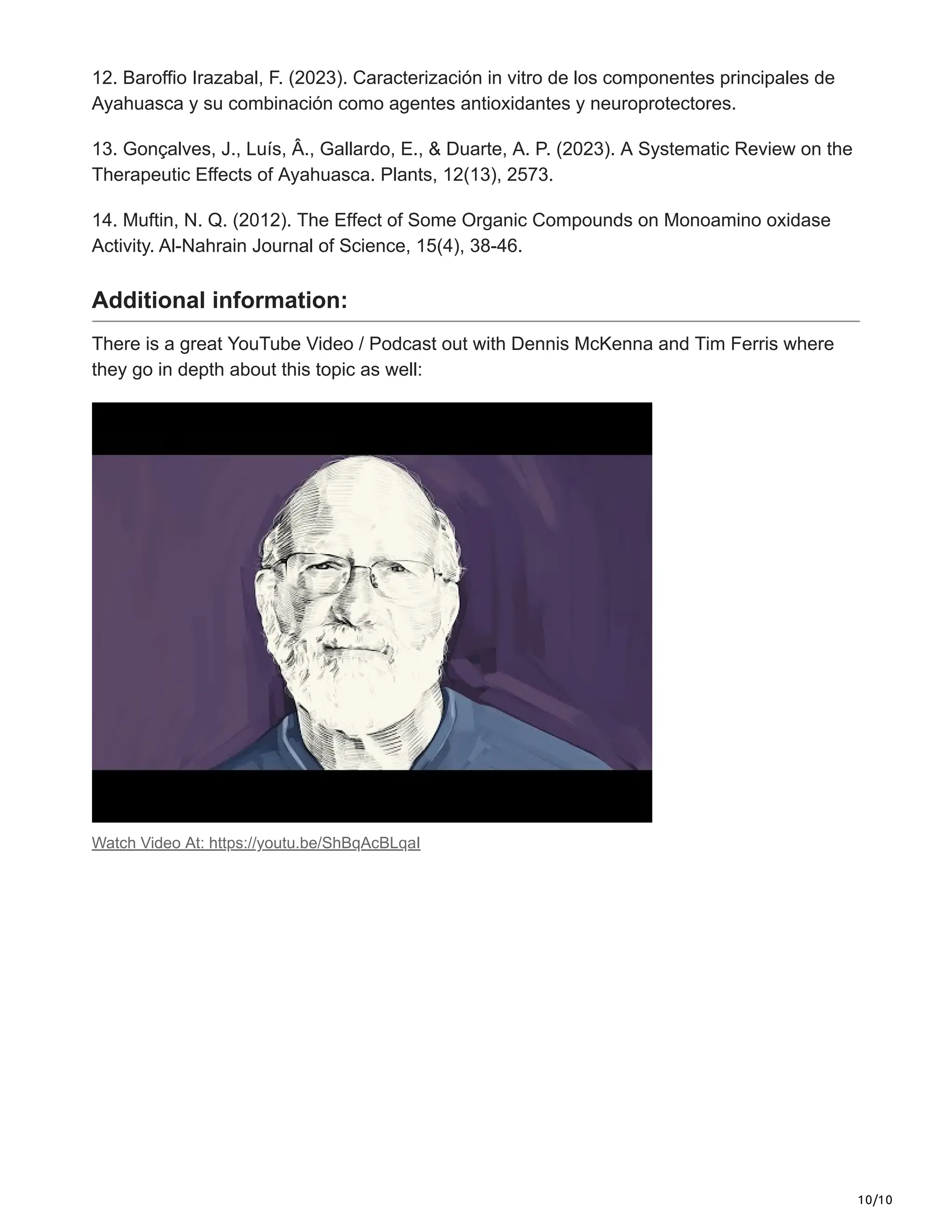 10/10
12. Baroffio Irazabal, F. (2023). Caracterización in vitro de los componentes principales de
Ayahuasca y su combinación como agentes antioxidantes y neuroprotectores.
13. Gonçalves, J., Luís, Â., Gallardo, E., & Duarte, A. P. (2023). A Systematic Review on the
Therapeutic Effects of Ayahuasca. Plants, 12(13), 2573.
14. Muftin, N. Q. (2012). The Effect of Some Organic Compounds on Monoamino oxidase
Activity. Al-Nahrain Journal of Science, 15(4), 38-46.
Additional information:
There is a great YouTube Video / Podcast out with Dennis McKenna and Tim Ferris where
they go in depth about this topic as well:
Watch Video At: https://youtu.be/ShBqAcBLqaI
 