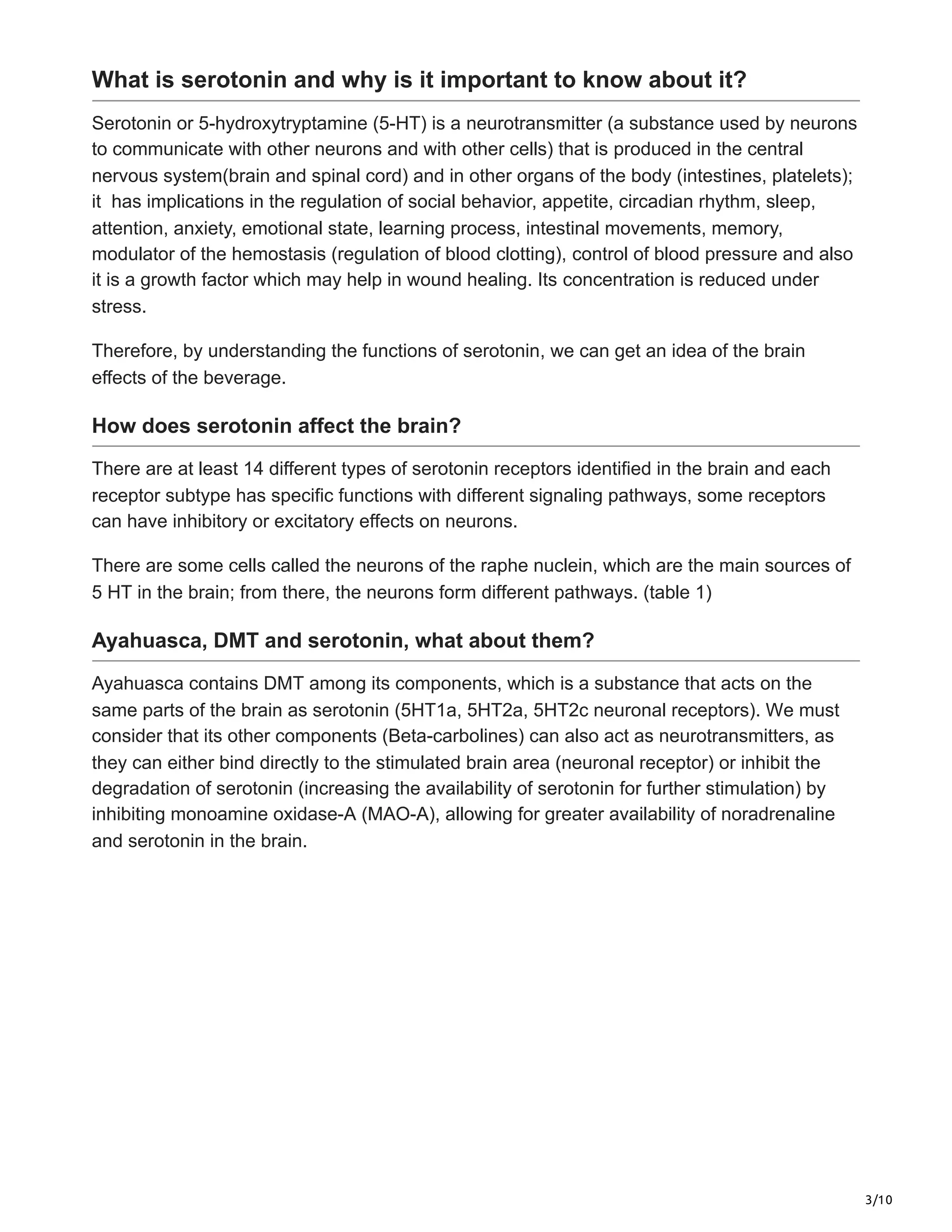 3/10
What is serotonin and why is it important to know about it?
Serotonin or 5-hydroxytryptamine (5-HT) is a neurotransmitter (a substance used by neurons
to communicate with other neurons and with other cells) that is produced in the central
nervous system(brain and spinal cord) and in other organs of the body (intestines, platelets);
it has implications in the regulation of social behavior, appetite, circadian rhythm, sleep,
attention, anxiety, emotional state, learning process, intestinal movements, memory,
modulator of the hemostasis (regulation of blood clotting), control of blood pressure and also
it is a growth factor which may help in wound healing. Its concentration is reduced under
stress.
Therefore, by understanding the functions of serotonin, we can get an idea of the brain
effects of the beverage.
How does serotonin affect the brain?
There are at least 14 different types of serotonin receptors identified in the brain and each
receptor subtype has specific functions with different signaling pathways, some receptors
can have inhibitory or excitatory effects on neurons.
There are some cells called the neurons of the raphe nuclein, which are the main sources of
5 HT in the brain; from there, the neurons form different pathways. (table 1)
Ayahuasca, DMT and serotonin, what about them?
Ayahuasca contains DMT among its components, which is a substance that acts on the
same parts of the brain as serotonin (5HT1a, 5HT2a, 5HT2c neuronal receptors). We must
consider that its other components (Beta-carbolines) can also act as neurotransmitters, as
they can either bind directly to the stimulated brain area (neuronal receptor) or inhibit the
degradation of serotonin (increasing the availability of serotonin for further stimulation) by
inhibiting monoamine oxidase-A (MAO-A), allowing for greater availability of noradrenaline
and serotonin in the brain.
 