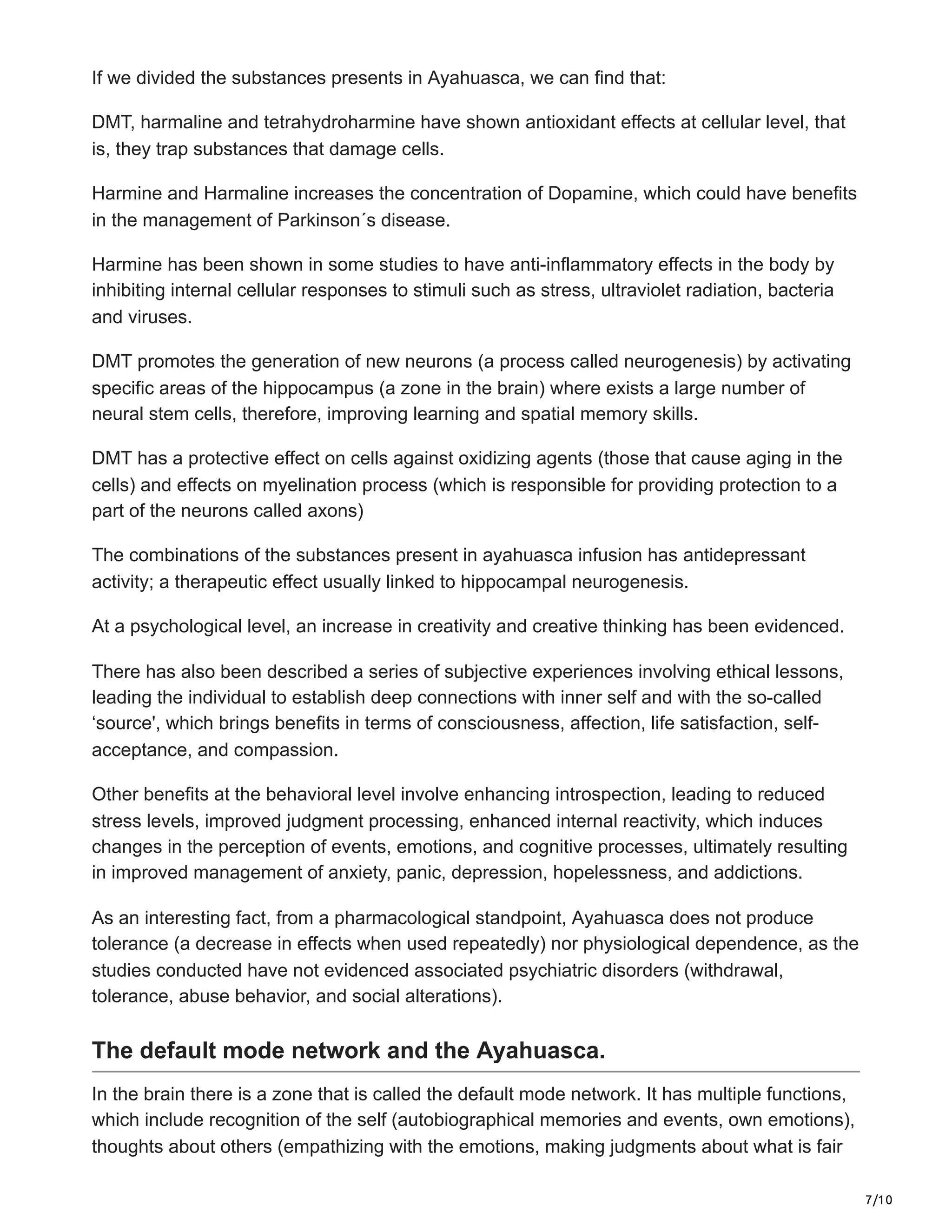 7/10
If we divided the substances presents in Ayahuasca, we can find that:
DMT, harmaline and tetrahydroharmine have shown antioxidant effects at cellular level, that
is, they trap substances that damage cells.
Harmine and Harmaline increases the concentration of Dopamine, which could have benefits
in the management of Parkinson´s disease.
Harmine has been shown in some studies to have anti-inflammatory effects in the body by
inhibiting internal cellular responses to stimuli such as stress, ultraviolet radiation, bacteria
and viruses.
DMT promotes the generation of new neurons (a process called neurogenesis) by activating
specific areas of the hippocampus (a zone in the brain) where exists a large number of
neural stem cells, therefore, improving learning and spatial memory skills.
DMT has a protective effect on cells against oxidizing agents (those that cause aging in the
cells) and effects on myelination process (which is responsible for providing protection to a
part of the neurons called axons)
The combinations of the substances present in ayahuasca infusion has antidepressant
activity; a therapeutic effect usually linked to hippocampal neurogenesis.
At a psychological level, an increase in creativity and creative thinking has been evidenced.
There has also been described a series of subjective experiences involving ethical lessons,
leading the individual to establish deep connections with inner self and with the so-called
‘source', which brings benefits in terms of consciousness, affection, life satisfaction, self-
acceptance, and compassion.
Other benefits at the behavioral level involve enhancing introspection, leading to reduced
stress levels, improved judgment processing, enhanced internal reactivity, which induces
changes in the perception of events, emotions, and cognitive processes, ultimately resulting
in improved management of anxiety, panic, depression, hopelessness, and addictions.
As an interesting fact, from a pharmacological standpoint, Ayahuasca does not produce
tolerance (a decrease in effects when used repeatedly) nor physiological dependence, as the
studies conducted have not evidenced associated psychiatric disorders (withdrawal,
tolerance, abuse behavior, and social alterations).
The default mode network and the Ayahuasca.
In the brain there is a zone that is called the default mode network. It has multiple functions,
which include recognition of the self (autobiographical memories and events, own emotions),
thoughts about others (empathizing with the emotions, making judgments about what is fair
 