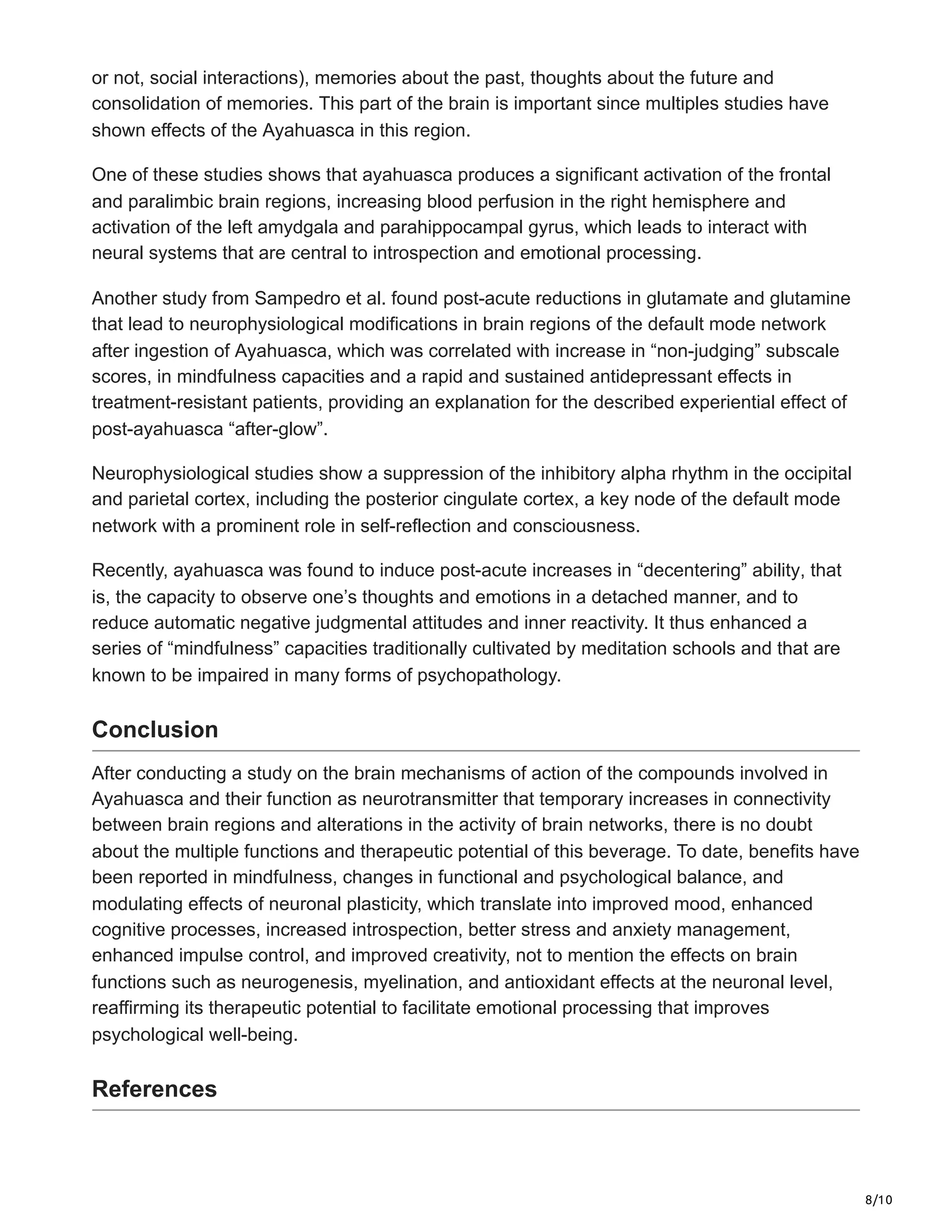 8/10
or not, social interactions), memories about the past, thoughts about the future and
consolidation of memories. This part of the brain is important since multiples studies have
shown effects of the Ayahuasca in this region.
One of these studies shows that ayahuasca produces a significant activation of the frontal
and paralimbic brain regions, increasing blood perfusion in the right hemisphere and
activation of the left amydgala and parahippocampal gyrus, which leads to interact with
neural systems that are central to introspection and emotional processing.
Another study from Sampedro et al. found post-acute reductions in glutamate and glutamine
that lead to neurophysiological modifications in brain regions of the default mode network
after ingestion of Ayahuasca, which was correlated with increase in “non-judging” subscale
scores, in mindfulness capacities and a rapid and sustained antidepressant effects in
treatment-resistant patients, providing an explanation for the described experiential effect of
post-ayahuasca “after-glow”.
Neurophysiological studies show a suppression of the inhibitory alpha rhythm in the occipital
and parietal cortex, including the posterior cingulate cortex, a key node of the default mode
network with a prominent role in self-reflection and consciousness.
Recently, ayahuasca was found to induce post-acute increases in “decentering” ability, that
is, the capacity to observe one’s thoughts and emotions in a detached manner, and to
reduce automatic negative judgmental attitudes and inner reactivity. It thus enhanced a
series of “mindfulness” capacities traditionally cultivated by meditation schools and that are
known to be impaired in many forms of psychopathology.
Conclusion
After conducting a study on the brain mechanisms of action of the compounds involved in
Ayahuasca and their function as neurotransmitter that temporary increases in connectivity
between brain regions and alterations in the activity of brain networks, there is no doubt
about the multiple functions and therapeutic potential of this beverage. To date, benefits have
been reported in mindfulness, changes in functional and psychological balance, and
modulating effects of neuronal plasticity, which translate into improved mood, enhanced
cognitive processes, increased introspection, better stress and anxiety management,
enhanced impulse control, and improved creativity, not to mention the effects on brain
functions such as neurogenesis, myelination, and antioxidant effects at the neuronal level,
reaffirming its therapeutic potential to facilitate emotional processing that improves
psychological well-being.
References
 