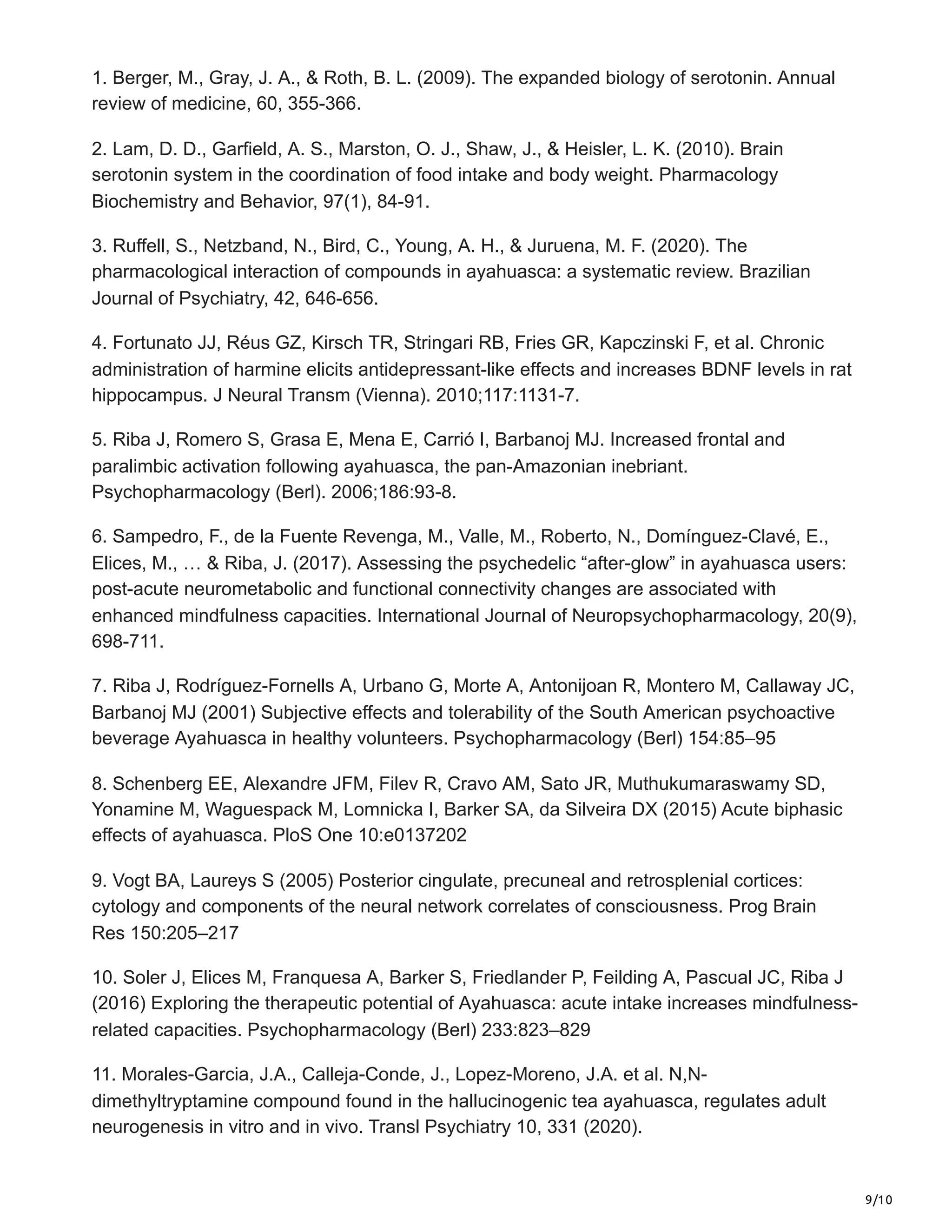 9/10
1. Berger, M., Gray, J. A., & Roth, B. L. (2009). The expanded biology of serotonin. Annual
review of medicine, 60, 355-366.
2. Lam, D. D., Garfield, A. S., Marston, O. J., Shaw, J., & Heisler, L. K. (2010). Brain
serotonin system in the coordination of food intake and body weight. Pharmacology
Biochemistry and Behavior, 97(1), 84-91.
3. Ruffell, S., Netzband, N., Bird, C., Young, A. H., & Juruena, M. F. (2020). The
pharmacological interaction of compounds in ayahuasca: a systematic review. Brazilian
Journal of Psychiatry, 42, 646-656.
4. Fortunato JJ, Réus GZ, Kirsch TR, Stringari RB, Fries GR, Kapczinski F, et al. Chronic
administration of harmine elicits antidepressant-like effects and increases BDNF levels in rat
hippocampus. J Neural Transm (Vienna). 2010;117:1131-7.
5. Riba J, Romero S, Grasa E, Mena E, Carrió I, Barbanoj MJ. Increased frontal and
paralimbic activation following ayahuasca, the pan-Amazonian inebriant.
Psychopharmacology (Berl). 2006;186:93-8.
6. Sampedro, F., de la Fuente Revenga, M., Valle, M., Roberto, N., Domínguez-Clavé, E.,
Elices, M., … & Riba, J. (2017). Assessing the psychedelic “after-glow” in ayahuasca users:
post-acute neurometabolic and functional connectivity changes are associated with
enhanced mindfulness capacities. International Journal of Neuropsychopharmacology, 20(9),
698-711.
7. Riba J, Rodríguez-Fornells A, Urbano G, Morte A, Antonijoan R, Montero M, Callaway JC,
Barbanoj MJ (2001) Subjective effects and tolerability of the South American psychoactive
beverage Ayahuasca in healthy volunteers. Psychopharmacology (Berl) 154:85–95
8. Schenberg EE, Alexandre JFM, Filev R, Cravo AM, Sato JR, Muthukumaraswamy SD,
Yonamine M, Waguespack M, Lomnicka I, Barker SA, da Silveira DX (2015) Acute biphasic
effects of ayahuasca. PloS One 10:e0137202
9. Vogt BA, Laureys S (2005) Posterior cingulate, precuneal and retrosplenial cortices:
cytology and components of the neural network correlates of consciousness. Prog Brain
Res 150:205–217
10. Soler J, Elices M, Franquesa A, Barker S, Friedlander P, Feilding A, Pascual JC, Riba J
(2016) Exploring the therapeutic potential of Ayahuasca: acute intake increases mindfulness-
related capacities. Psychopharmacology (Berl) 233:823–829
11. Morales-Garcia, J.A., Calleja-Conde, J., Lopez-Moreno, J.A. et al. N,N-
dimethyltryptamine compound found in the hallucinogenic tea ayahuasca, regulates adult
neurogenesis in vitro and in vivo. Transl Psychiatry 10, 331 (2020).
 