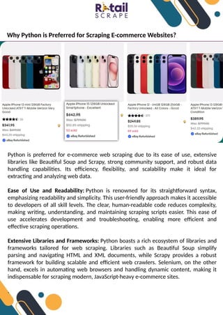 Why Python is Preferred for Scraping E-commerce Websites?
Python is preferred for e-commerce web scraping due to its ease of use, extensive
libraries like Beautiful Soup and Scrapy, strong community support, and robust data
handling capabilities. Its efficiency, flexibility, and scalability make it ideal for
extracting and analyzing web data.
Ease of Use and Readability: Python is renowned for its straightforward syntax,
emphasizing readability and simplicity. This user-friendly approach makes it accessible
to developers of all skill levels. The clear, human-readable code reduces complexity,
making writing, understanding, and maintaining scraping scripts easier. This ease of
use accelerates development and troubleshooting, enabling more efficient and
effective scraping operations.
Extensive Libraries and Frameworks: Python boasts a rich ecosystem of libraries and
frameworks tailored for web scraping. Libraries such as Beautiful Soup simplify
parsing and navigating HTML and XML documents, while Scrapy provides a robust
framework for building scalable and efficient web crawlers. Selenium, on the other
hand, excels in automating web browsers and handling dynamic content, making it
indispensable for scraping modern, JavaScript-heavy e-commerce sites.
.
 