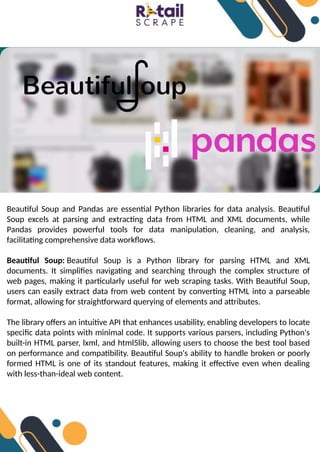 Beautiful Soup and Pandas are essential Python libraries for data analysis. Beautiful
Soup excels at parsing and extracting data from HTML and XML documents, while
Pandas provides powerful tools for data manipulation, cleaning, and analysis,
facilitating comprehensive data workflows.
Beautiful Soup: Beautiful Soup is a Python library for parsing HTML and XML
documents. It simplifies navigating and searching through the complex structure of
web pages, making it particularly useful for web scraping tasks. With Beautiful Soup,
users can easily extract data from web content by converting HTML into a parseable
format, allowing for straightforward querying of elements and attributes.
The library offers an intuitive API that enhances usability, enabling developers to locate
specific data points with minimal code. It supports various parsers, including Python's
built-in HTML parser, lxml, and html5lib, allowing users to choose the best tool based
on performance and compatibility. Beautiful Soup's ability to handle broken or poorly
formed HTML is one of its standout features, making it effective even when dealing
with less-than-ideal web content.
 