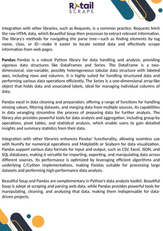 Integration with other libraries, such as Requests, is a common practice. Requests fetch
the raw HTML data, which Beautiful Soup then processes to extract relevant information.
The library's methods for navigating the parse tree—such as finding elements by tag
name, class, or ID—make it easier to locate nested data and effectively scrape
information from web pages.
Pandas: Pandas is a robust Python library for data handling and analysis, providing
vigorous data structures like DataFrames and Series. The DataFrame is a two-
dimensional, size-variable, possibly heterogeneous tabular data structure with labeled
axes, including rows and columns. It is highly suited for handling structured data and
performing various data operations efficiently. The Series is a one-dimensional array-like
object that holds data and associated labels, ideal for managing individual columns of
data.
Pandas excel in data cleaning and preparation, offering a range of functions for handling
missing values, filtering datasets, and merging data from multiple sources. Its capabilities
in data wrangling streamline the process of preparing data for further analysis. The
library also provides powerful tools for data analysis and aggregation, including group-by
operations, pivot tables, and statistical analysis, which enable users to gain detailed
insights and summary statistics from their data.
Integration with other libraries enhances Pandas' functionality, allowing seamless use
with NumPy for numerical operations and Matplotlib or Seaborn for data visualization.
Pandas support various data formats for input and output, such as CSV, Excel, JSON, and
SQL databases, making it versatile for importing, exporting, and manipulating data across
different sources. Its performance is optimized by leveraging efficient algorithms and
underlying C/Cython implementations, making Pandas suitable for processing large
datasets and performing high-performance data analysis.
Beautiful Soup and Pandas are complementary in Python's data analysis toolkit. Beautiful
Soup is adept at scraping and parsing web data, while Pandas provides powerful tools for
manipulating, cleaning, and analyzing that data, making them indispensable for data-
driven projects.
 