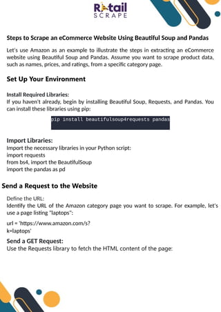 Steps to Scrape an eCommerce Website Using Beautiful Soup and Pandas
Let's use Amazon as an example to illustrate the steps in extracting an eCommerce
website using Beautiful Soup and Pandas. Assume you want to scrape product data,
such as names, prices, and ratings, from a specific category page.
Set Up Your Environment
Install Required Libraries:
If you haven't already, begin by installing Beautiful Soup, Requests, and Pandas. You
can install these libraries using pip:
pip install beautifulsoup4requests pandas
Import Libraries:
Import the necessary libraries in your Python script:
import requests
from bs4, import the BeautifulSoup
import the pandas as pd
Send a Request to the Website
Define the URL:
Identify the URL of the Amazon category page you want to scrape. For example, let's
use a page listing "laptops":
url = 'https://www.amazon.com/s?
k=laptops'
Send a GET Request:
Use the Requests library to fetch the HTML content of the page:
 