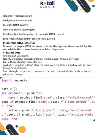 response = requests.get(url)
html_content = response.text
Parse the HTML Content
Create a BeautifulSoup Object:
Initialize a BeautifulSoup object to parse the HTML content:
soup = BeautifulSoup(html_content, 'html.parser')
Inspect the HTML Structure:
Examine the page's HTML structure to locate the tags and classes containing the
needed data. Use browser developer tools for this purpose.
4. Extract Data
Find Product Containers:
Identify and extract product containers from the page. Amazon often uses
tags with specific class names for this:
products = soup.find_all('div', class_='s-main-slot s-result-list s-search-results sg-row')
Extract Product Details:
Loop through the product containers to extract relevant details, such as names,
prices, and ratings:
 