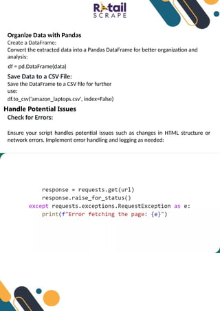 Organize Data with Pandas
Create a DataFrame:
Convert the extracted data into a Pandas DataFrame for better organization and
analysis:
df = pd.DataFrame(data)
Save Data to a CSV File:
Save the DataFrame to a CSV file for further
use:
df.to_csv('amazon_laptops.csv', index=False)
Handle Potential Issues
Check for Errors:
Ensure your script handles potential issues such as changes in HTML structure or
network errors. Implement error handling and logging as needed:
 