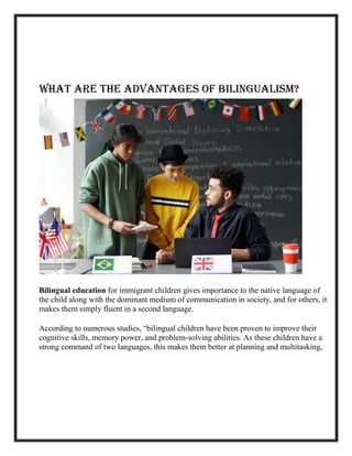 What Are the Advantages of Bilingualism?
Bilingual education for immigrant children gives importance to the native language of
the child along with the dominant medium of communication in society, and for others, it
makes them simply fluent in a second language.
According to numerous studies, “bilingual children have been proven to improve their
cognitive skills, memory power, and problem-solving abilities. As these children have a
strong command of two languages, this makes them better at planning and multitasking,
 