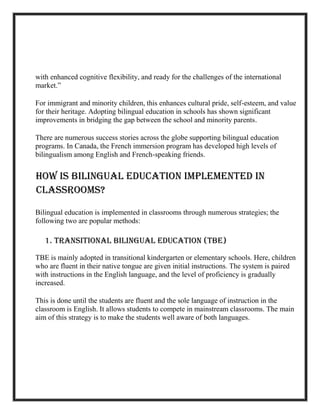 with enhanced cognitive flexibility, and ready for the challenges of the international
market.”
For immigrant and minority children, this enhances cultural pride, self-esteem, and value
for their heritage. Adopting bilingual education in schools has shown significant
improvements in bridging the gap between the school and minority parents.
There are numerous success stories across the globe supporting bilingual education
programs. In Canada, the French immersion program has developed high levels of
bilingualism among English and French-speaking friends.
How is Bilingual Education Implemented in
Classrooms?
Bilingual education is implemented in classrooms through numerous strategies; the
following two are popular methods:
1. Transitional Bilingual Education (TBE)
TBE is mainly adopted in transitional kindergarten or elementary schools. Here, children
who are fluent in their native tongue are given initial instructions. The system is paired
with instructions in the English language, and the level of proficiency is gradually
increased.
This is done until the students are fluent and the sole language of instruction in the
classroom is English. It allows students to compete in mainstream classrooms. The main
aim of this strategy is to make the students well aware of both languages.
 